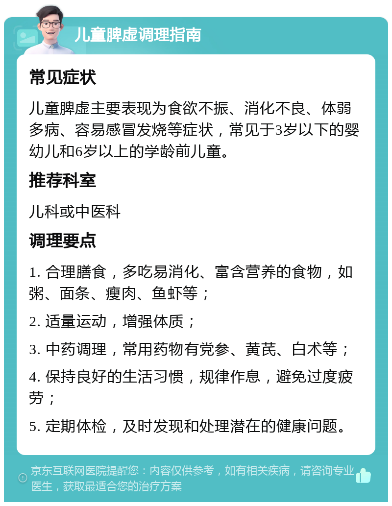 儿童脾虚调理指南 常见症状 儿童脾虚主要表现为食欲不振、消化不良、体弱多病、容易感冒发烧等症状，常见于3岁以下的婴幼儿和6岁以上的学龄前儿童。 推荐科室 儿科或中医科 调理要点 1. 合理膳食，多吃易消化、富含营养的食物，如粥、面条、瘦肉、鱼虾等； 2. 适量运动，增强体质； 3. 中药调理，常用药物有党参、黄芪、白术等； 4. 保持良好的生活习惯，规律作息，避免过度疲劳； 5. 定期体检，及时发现和处理潜在的健康问题。