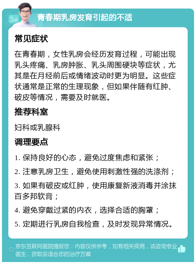 青春期乳房发育引起的不适 常见症状 在青春期，女性乳房会经历发育过程，可能出现乳头疼痛、乳房肿胀、乳头周围硬块等症状，尤其是在月经前后或情绪波动时更为明显。这些症状通常是正常的生理现象，但如果伴随有红肿、破皮等情况，需要及时就医。 推荐科室 妇科或乳腺科 调理要点 1. 保持良好的心态，避免过度焦虑和紧张； 2. 注意乳房卫生，避免使用刺激性强的洗涤剂； 3. 如果有破皮或红肿，使用康复新液消毒并涂抹百多邦软膏； 4. 避免穿戴过紧的内衣，选择合适的胸罩； 5. 定期进行乳房自我检查，及时发现异常情况。