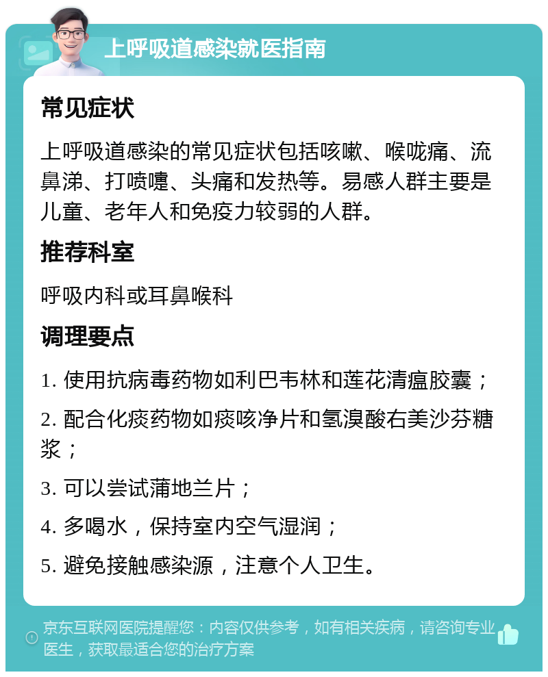 上呼吸道感染就医指南 常见症状 上呼吸道感染的常见症状包括咳嗽、喉咙痛、流鼻涕、打喷嚏、头痛和发热等。易感人群主要是儿童、老年人和免疫力较弱的人群。 推荐科室 呼吸内科或耳鼻喉科 调理要点 1. 使用抗病毒药物如利巴韦林和莲花清瘟胶囊； 2. 配合化痰药物如痰咳净片和氢溴酸右美沙芬糖浆； 3. 可以尝试蒲地兰片； 4. 多喝水，保持室内空气湿润； 5. 避免接触感染源，注意个人卫生。