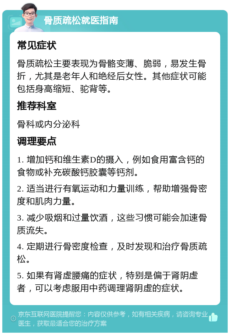 骨质疏松就医指南 常见症状 骨质疏松主要表现为骨骼变薄、脆弱，易发生骨折，尤其是老年人和绝经后女性。其他症状可能包括身高缩短、驼背等。 推荐科室 骨科或内分泌科 调理要点 1. 增加钙和维生素D的摄入，例如食用富含钙的食物或补充碳酸钙胶囊等钙剂。 2. 适当进行有氧运动和力量训练，帮助增强骨密度和肌肉力量。 3. 减少吸烟和过量饮酒，这些习惯可能会加速骨质流失。 4. 定期进行骨密度检查，及时发现和治疗骨质疏松。 5. 如果有肾虚腰痛的症状，特别是偏于肾阴虚者，可以考虑服用中药调理肾阴虚的症状。