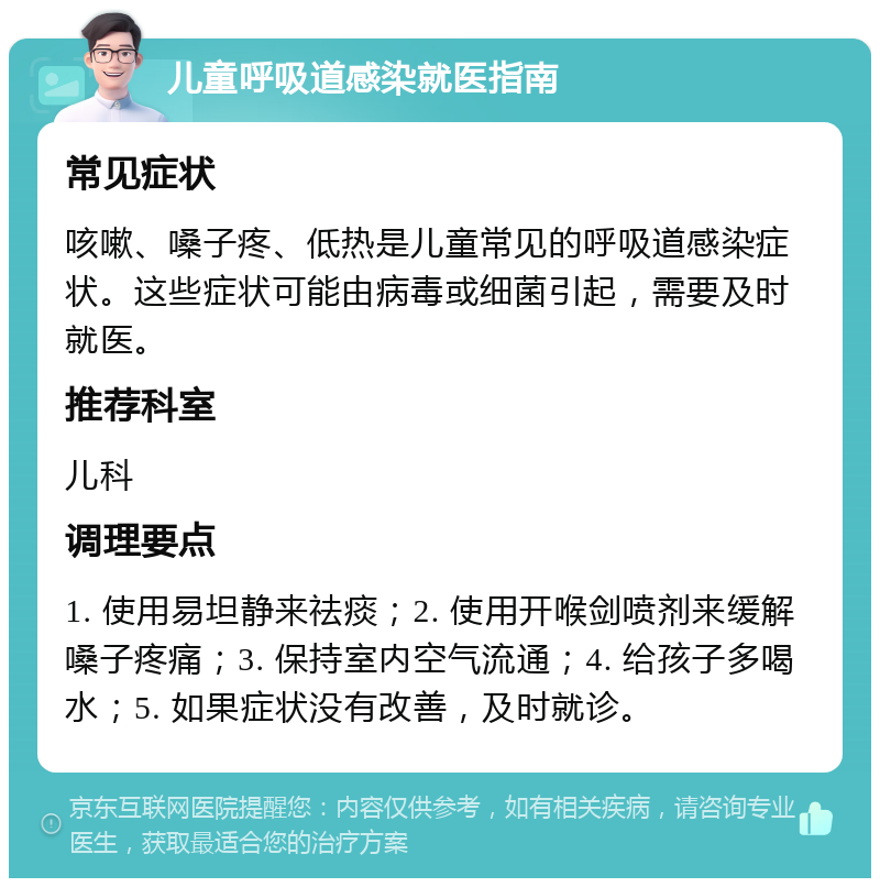 儿童呼吸道感染就医指南 常见症状 咳嗽、嗓子疼、低热是儿童常见的呼吸道感染症状。这些症状可能由病毒或细菌引起，需要及时就医。 推荐科室 儿科 调理要点 1. 使用易坦静来祛痰；2. 使用开喉剑喷剂来缓解嗓子疼痛；3. 保持室内空气流通；4. 给孩子多喝水；5. 如果症状没有改善，及时就诊。