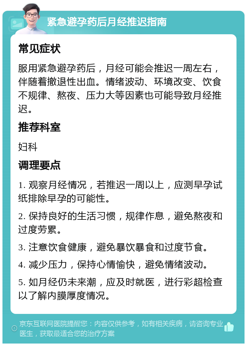 紧急避孕药后月经推迟指南 常见症状 服用紧急避孕药后，月经可能会推迟一周左右，伴随着撤退性出血。情绪波动、环境改变、饮食不规律、熬夜、压力大等因素也可能导致月经推迟。 推荐科室 妇科 调理要点 1. 观察月经情况，若推迟一周以上，应测早孕试纸排除早孕的可能性。 2. 保持良好的生活习惯，规律作息，避免熬夜和过度劳累。 3. 注意饮食健康，避免暴饮暴食和过度节食。 4. 减少压力，保持心情愉快，避免情绪波动。 5. 如月经仍未来潮，应及时就医，进行彩超检查以了解内膜厚度情况。