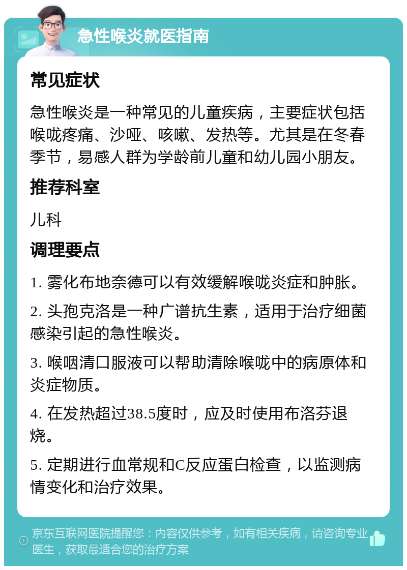 急性喉炎就医指南 常见症状 急性喉炎是一种常见的儿童疾病，主要症状包括喉咙疼痛、沙哑、咳嗽、发热等。尤其是在冬春季节，易感人群为学龄前儿童和幼儿园小朋友。 推荐科室 儿科 调理要点 1. 雾化布地奈德可以有效缓解喉咙炎症和肿胀。 2. 头孢克洛是一种广谱抗生素，适用于治疗细菌感染引起的急性喉炎。 3. 喉咽清口服液可以帮助清除喉咙中的病原体和炎症物质。 4. 在发热超过38.5度时，应及时使用布洛芬退烧。 5. 定期进行血常规和C反应蛋白检查，以监测病情变化和治疗效果。