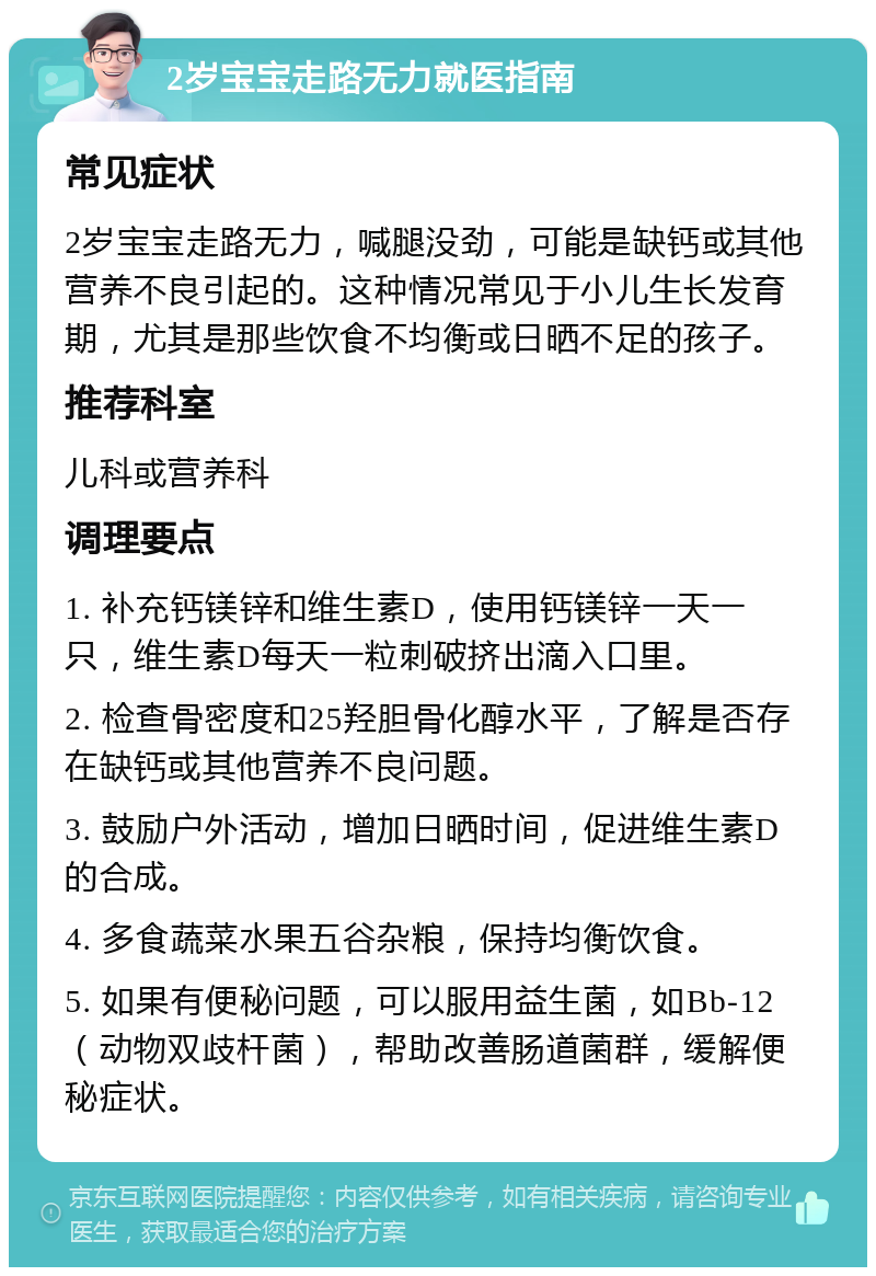 2岁宝宝走路无力就医指南 常见症状 2岁宝宝走路无力，喊腿没劲，可能是缺钙或其他营养不良引起的。这种情况常见于小儿生长发育期，尤其是那些饮食不均衡或日晒不足的孩子。 推荐科室 儿科或营养科 调理要点 1. 补充钙镁锌和维生素D，使用钙镁锌一天一只，维生素D每天一粒刺破挤出滴入口里。 2. 检查骨密度和25羟胆骨化醇水平，了解是否存在缺钙或其他营养不良问题。 3. 鼓励户外活动，增加日晒时间，促进维生素D的合成。 4. 多食蔬菜水果五谷杂粮，保持均衡饮食。 5. 如果有便秘问题，可以服用益生菌，如Bb-12（动物双歧杆菌），帮助改善肠道菌群，缓解便秘症状。