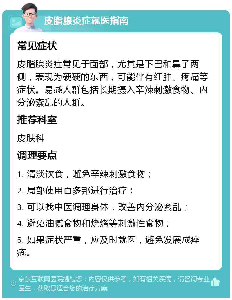 皮脂腺炎症就医指南 常见症状 皮脂腺炎症常见于面部，尤其是下巴和鼻子两侧，表现为硬硬的东西，可能伴有红肿、疼痛等症状。易感人群包括长期摄入辛辣刺激食物、内分泌紊乱的人群。 推荐科室 皮肤科 调理要点 1. 清淡饮食，避免辛辣刺激食物； 2. 局部使用百多邦进行治疗； 3. 可以找中医调理身体，改善内分泌紊乱； 4. 避免油腻食物和烧烤等刺激性食物； 5. 如果症状严重，应及时就医，避免发展成痤疮。