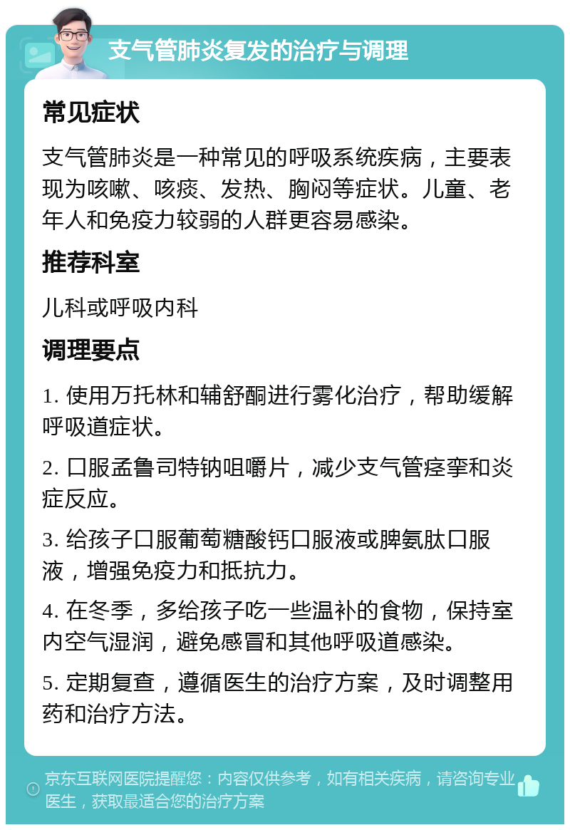 支气管肺炎复发的治疗与调理 常见症状 支气管肺炎是一种常见的呼吸系统疾病，主要表现为咳嗽、咳痰、发热、胸闷等症状。儿童、老年人和免疫力较弱的人群更容易感染。 推荐科室 儿科或呼吸内科 调理要点 1. 使用万托林和辅舒酮进行雾化治疗，帮助缓解呼吸道症状。 2. 口服孟鲁司特钠咀嚼片，减少支气管痉挛和炎症反应。 3. 给孩子口服葡萄糖酸钙口服液或脾氨肽口服液，增强免疫力和抵抗力。 4. 在冬季，多给孩子吃一些温补的食物，保持室内空气湿润，避免感冒和其他呼吸道感染。 5. 定期复查，遵循医生的治疗方案，及时调整用药和治疗方法。