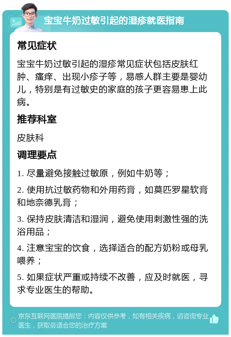 宝宝牛奶过敏引起的湿疹就医指南 常见症状 宝宝牛奶过敏引起的湿疹常见症状包括皮肤红肿、瘙痒、出现小疹子等，易感人群主要是婴幼儿，特别是有过敏史的家庭的孩子更容易患上此病。 推荐科室 皮肤科 调理要点 1. 尽量避免接触过敏原，例如牛奶等； 2. 使用抗过敏药物和外用药膏，如莫匹罗星软膏和地奈德乳膏； 3. 保持皮肤清洁和湿润，避免使用刺激性强的洗浴用品； 4. 注意宝宝的饮食，选择适合的配方奶粉或母乳喂养； 5. 如果症状严重或持续不改善，应及时就医，寻求专业医生的帮助。