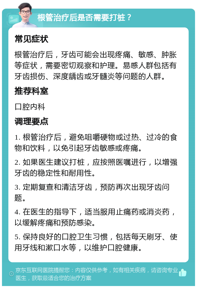 根管治疗后是否需要打桩？ 常见症状 根管治疗后，牙齿可能会出现疼痛、敏感、肿胀等症状，需要密切观察和护理。易感人群包括有牙齿损伤、深度龋齿或牙髓炎等问题的人群。 推荐科室 口腔内科 调理要点 1. 根管治疗后，避免咀嚼硬物或过热、过冷的食物和饮料，以免引起牙齿敏感或疼痛。 2. 如果医生建议打桩，应按照医嘱进行，以增强牙齿的稳定性和耐用性。 3. 定期复查和清洁牙齿，预防再次出现牙齿问题。 4. 在医生的指导下，适当服用止痛药或消炎药，以缓解疼痛和预防感染。 5. 保持良好的口腔卫生习惯，包括每天刷牙、使用牙线和漱口水等，以维护口腔健康。