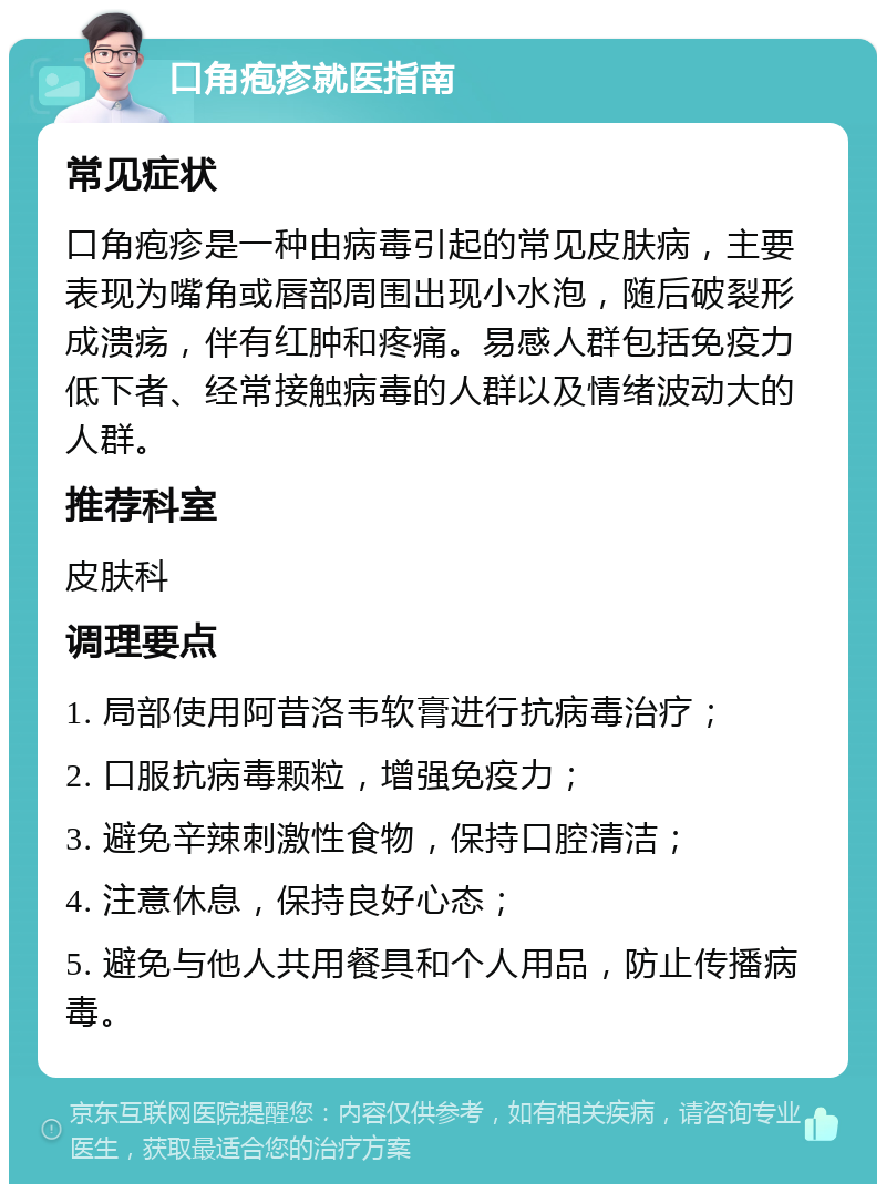 口角疱疹就医指南 常见症状 口角疱疹是一种由病毒引起的常见皮肤病，主要表现为嘴角或唇部周围出现小水泡，随后破裂形成溃疡，伴有红肿和疼痛。易感人群包括免疫力低下者、经常接触病毒的人群以及情绪波动大的人群。 推荐科室 皮肤科 调理要点 1. 局部使用阿昔洛韦软膏进行抗病毒治疗； 2. 口服抗病毒颗粒，增强免疫力； 3. 避免辛辣刺激性食物，保持口腔清洁； 4. 注意休息，保持良好心态； 5. 避免与他人共用餐具和个人用品，防止传播病毒。