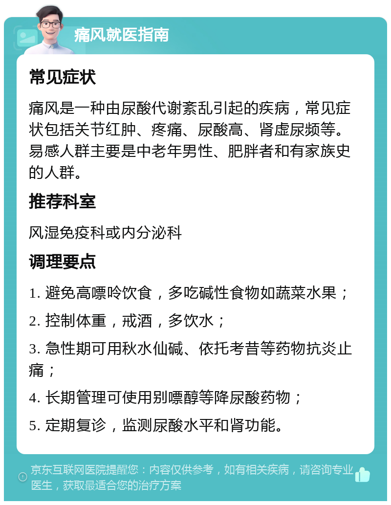 痛风就医指南 常见症状 痛风是一种由尿酸代谢紊乱引起的疾病，常见症状包括关节红肿、疼痛、尿酸高、肾虚尿频等。易感人群主要是中老年男性、肥胖者和有家族史的人群。 推荐科室 风湿免疫科或内分泌科 调理要点 1. 避免高嘌呤饮食，多吃碱性食物如蔬菜水果； 2. 控制体重，戒酒，多饮水； 3. 急性期可用秋水仙碱、依托考昔等药物抗炎止痛； 4. 长期管理可使用别嘌醇等降尿酸药物； 5. 定期复诊，监测尿酸水平和肾功能。