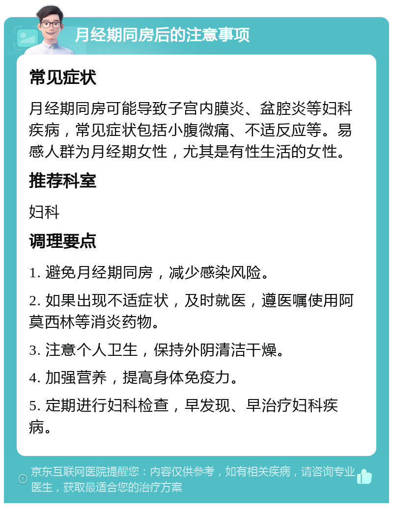 月经期同房后的注意事项 常见症状 月经期同房可能导致子宫内膜炎、盆腔炎等妇科疾病，常见症状包括小腹微痛、不适反应等。易感人群为月经期女性，尤其是有性生活的女性。 推荐科室 妇科 调理要点 1. 避免月经期同房，减少感染风险。 2. 如果出现不适症状，及时就医，遵医嘱使用阿莫西林等消炎药物。 3. 注意个人卫生，保持外阴清洁干燥。 4. 加强营养，提高身体免疫力。 5. 定期进行妇科检查，早发现、早治疗妇科疾病。