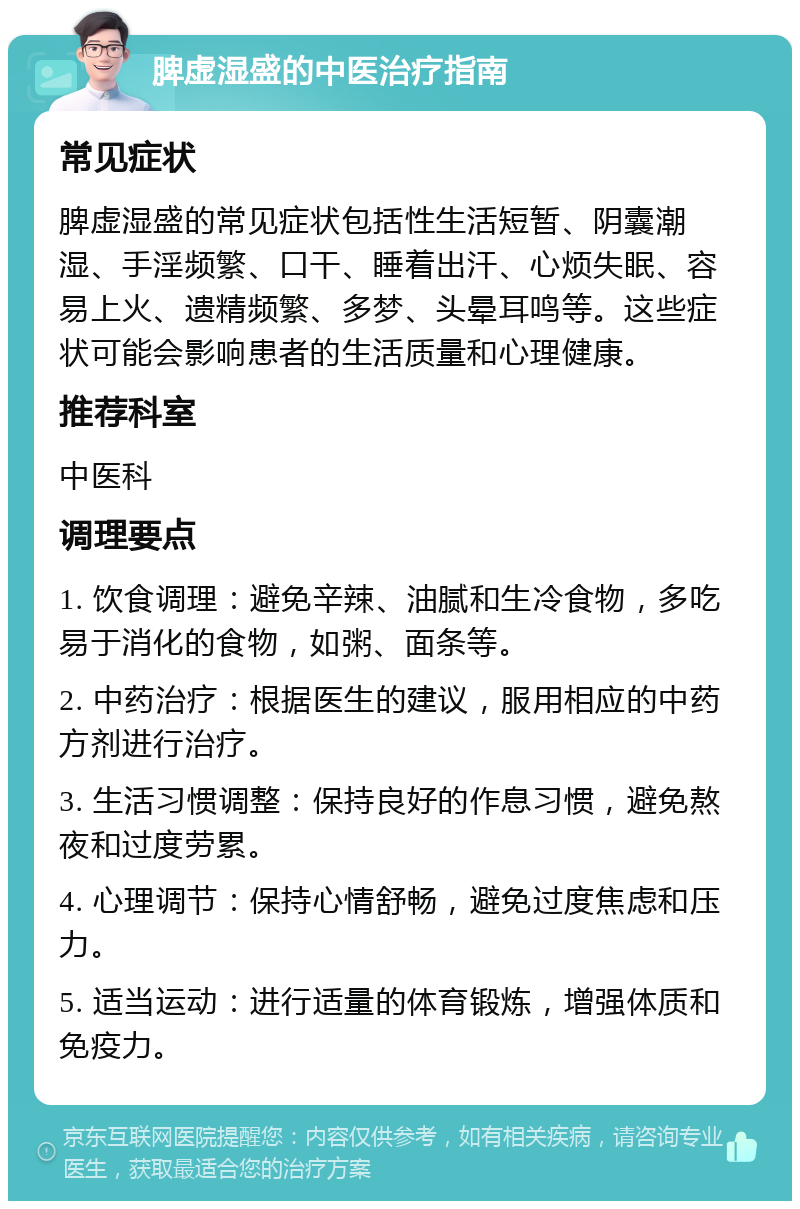 脾虚湿盛的中医治疗指南 常见症状 脾虚湿盛的常见症状包括性生活短暂、阴囊潮湿、手淫频繁、口干、睡着出汗、心烦失眠、容易上火、遗精频繁、多梦、头晕耳鸣等。这些症状可能会影响患者的生活质量和心理健康。 推荐科室 中医科 调理要点 1. 饮食调理：避免辛辣、油腻和生冷食物，多吃易于消化的食物，如粥、面条等。 2. 中药治疗：根据医生的建议，服用相应的中药方剂进行治疗。 3. 生活习惯调整：保持良好的作息习惯，避免熬夜和过度劳累。 4. 心理调节：保持心情舒畅，避免过度焦虑和压力。 5. 适当运动：进行适量的体育锻炼，增强体质和免疫力。