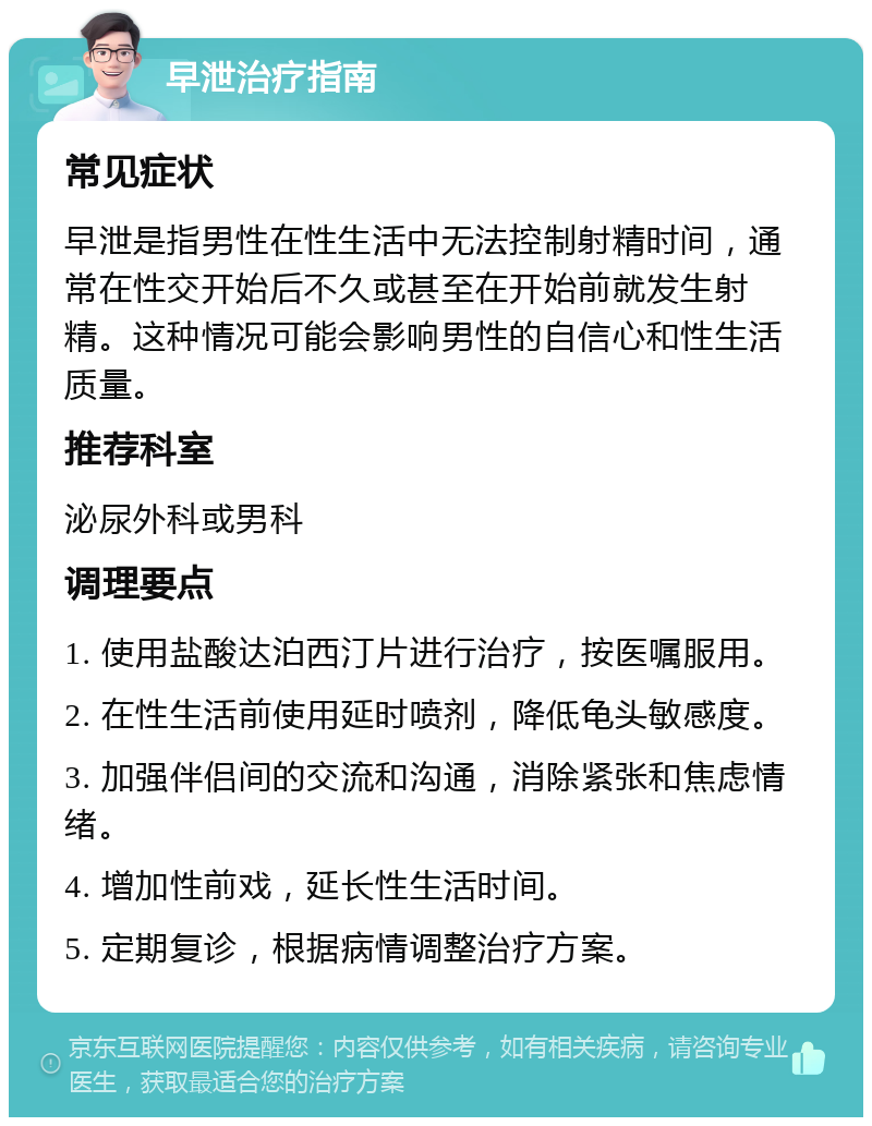 早泄治疗指南 常见症状 早泄是指男性在性生活中无法控制射精时间，通常在性交开始后不久或甚至在开始前就发生射精。这种情况可能会影响男性的自信心和性生活质量。 推荐科室 泌尿外科或男科 调理要点 1. 使用盐酸达泊西汀片进行治疗，按医嘱服用。 2. 在性生活前使用延时喷剂，降低龟头敏感度。 3. 加强伴侣间的交流和沟通，消除紧张和焦虑情绪。 4. 增加性前戏，延长性生活时间。 5. 定期复诊，根据病情调整治疗方案。