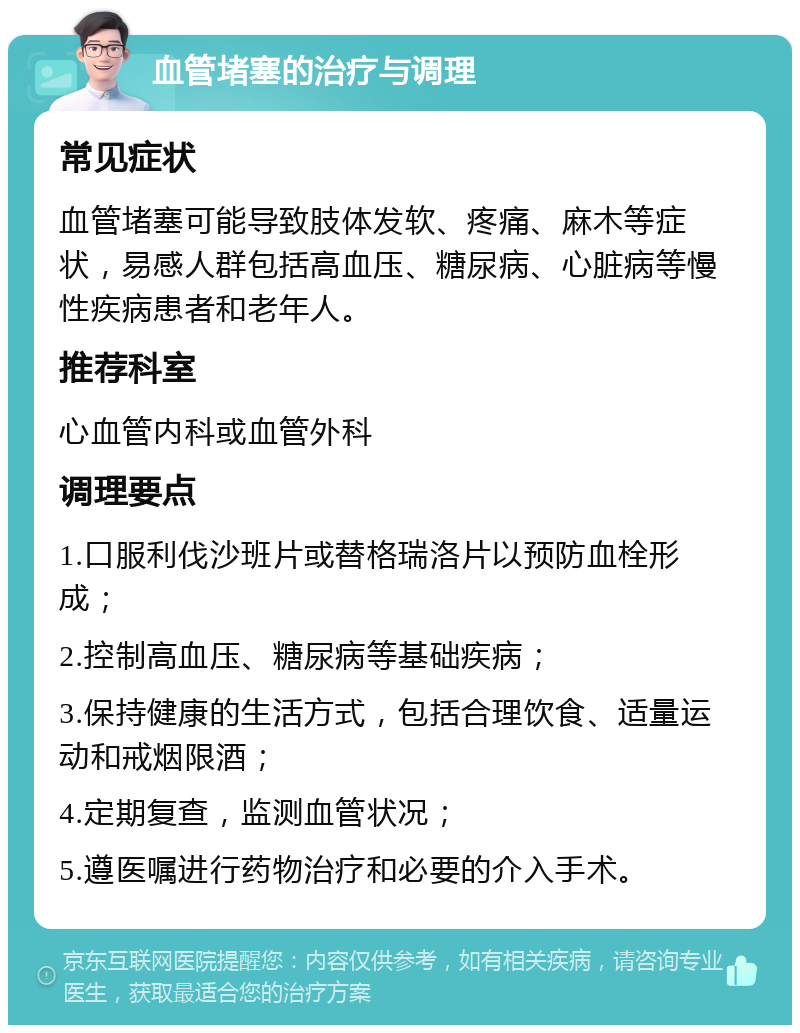 血管堵塞的治疗与调理 常见症状 血管堵塞可能导致肢体发软、疼痛、麻木等症状，易感人群包括高血压、糖尿病、心脏病等慢性疾病患者和老年人。 推荐科室 心血管内科或血管外科 调理要点 1.口服利伐沙班片或替格瑞洛片以预防血栓形成； 2.控制高血压、糖尿病等基础疾病； 3.保持健康的生活方式，包括合理饮食、适量运动和戒烟限酒； 4.定期复查，监测血管状况； 5.遵医嘱进行药物治疗和必要的介入手术。