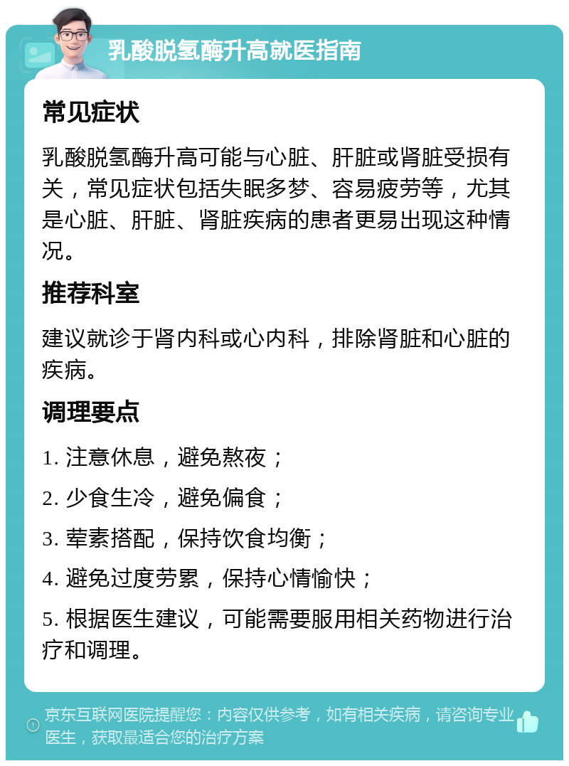 乳酸脱氢酶升高就医指南 常见症状 乳酸脱氢酶升高可能与心脏、肝脏或肾脏受损有关，常见症状包括失眠多梦、容易疲劳等，尤其是心脏、肝脏、肾脏疾病的患者更易出现这种情况。 推荐科室 建议就诊于肾内科或心内科，排除肾脏和心脏的疾病。 调理要点 1. 注意休息，避免熬夜； 2. 少食生冷，避免偏食； 3. 荤素搭配，保持饮食均衡； 4. 避免过度劳累，保持心情愉快； 5. 根据医生建议，可能需要服用相关药物进行治疗和调理。