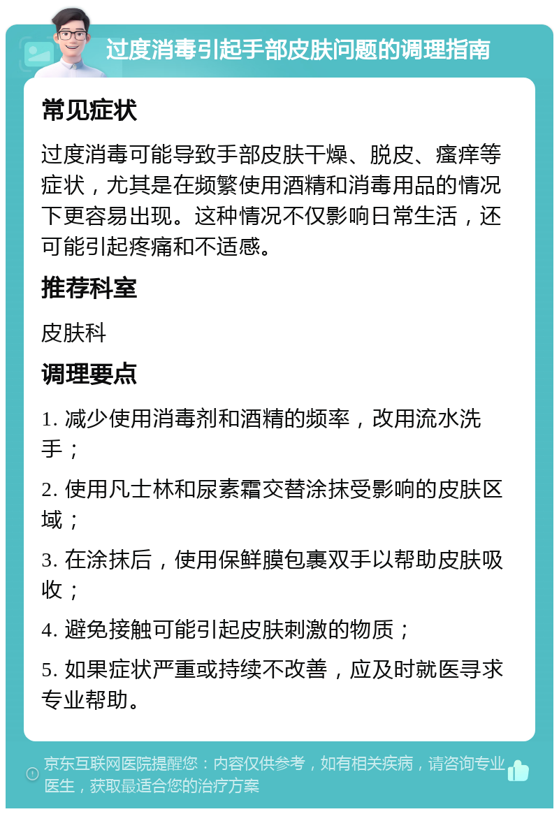 过度消毒引起手部皮肤问题的调理指南 常见症状 过度消毒可能导致手部皮肤干燥、脱皮、瘙痒等症状，尤其是在频繁使用酒精和消毒用品的情况下更容易出现。这种情况不仅影响日常生活，还可能引起疼痛和不适感。 推荐科室 皮肤科 调理要点 1. 减少使用消毒剂和酒精的频率，改用流水洗手； 2. 使用凡士林和尿素霜交替涂抹受影响的皮肤区域； 3. 在涂抹后，使用保鲜膜包裹双手以帮助皮肤吸收； 4. 避免接触可能引起皮肤刺激的物质； 5. 如果症状严重或持续不改善，应及时就医寻求专业帮助。