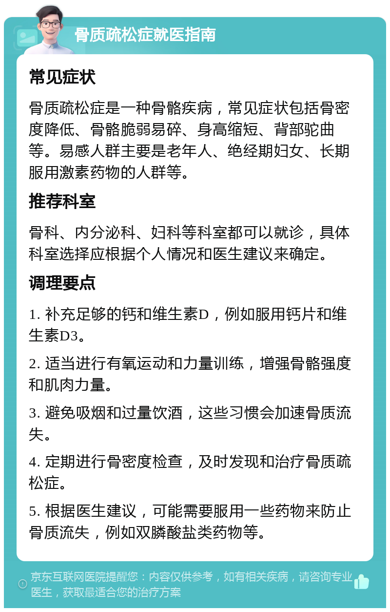 骨质疏松症就医指南 常见症状 骨质疏松症是一种骨骼疾病，常见症状包括骨密度降低、骨骼脆弱易碎、身高缩短、背部驼曲等。易感人群主要是老年人、绝经期妇女、长期服用激素药物的人群等。 推荐科室 骨科、内分泌科、妇科等科室都可以就诊，具体科室选择应根据个人情况和医生建议来确定。 调理要点 1. 补充足够的钙和维生素D，例如服用钙片和维生素D3。 2. 适当进行有氧运动和力量训练，增强骨骼强度和肌肉力量。 3. 避免吸烟和过量饮酒，这些习惯会加速骨质流失。 4. 定期进行骨密度检查，及时发现和治疗骨质疏松症。 5. 根据医生建议，可能需要服用一些药物来防止骨质流失，例如双膦酸盐类药物等。