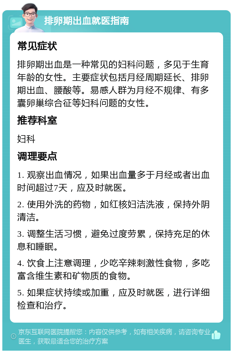 排卵期出血就医指南 常见症状 排卵期出血是一种常见的妇科问题，多见于生育年龄的女性。主要症状包括月经周期延长、排卵期出血、腰酸等。易感人群为月经不规律、有多囊卵巢综合征等妇科问题的女性。 推荐科室 妇科 调理要点 1. 观察出血情况，如果出血量多于月经或者出血时间超过7天，应及时就医。 2. 使用外洗的药物，如红核妇洁洗液，保持外阴清洁。 3. 调整生活习惯，避免过度劳累，保持充足的休息和睡眠。 4. 饮食上注意调理，少吃辛辣刺激性食物，多吃富含维生素和矿物质的食物。 5. 如果症状持续或加重，应及时就医，进行详细检查和治疗。