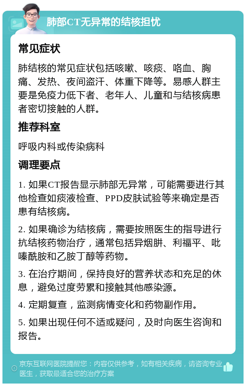 肺部CT无异常的结核担忧 常见症状 肺结核的常见症状包括咳嗽、咳痰、咯血、胸痛、发热、夜间盗汗、体重下降等。易感人群主要是免疫力低下者、老年人、儿童和与结核病患者密切接触的人群。 推荐科室 呼吸内科或传染病科 调理要点 1. 如果CT报告显示肺部无异常，可能需要进行其他检查如痰液检查、PPD皮肤试验等来确定是否患有结核病。 2. 如果确诊为结核病，需要按照医生的指导进行抗结核药物治疗，通常包括异烟肼、利福平、吡嗪酰胺和乙胺丁醇等药物。 3. 在治疗期间，保持良好的营养状态和充足的休息，避免过度劳累和接触其他感染源。 4. 定期复查，监测病情变化和药物副作用。 5. 如果出现任何不适或疑问，及时向医生咨询和报告。