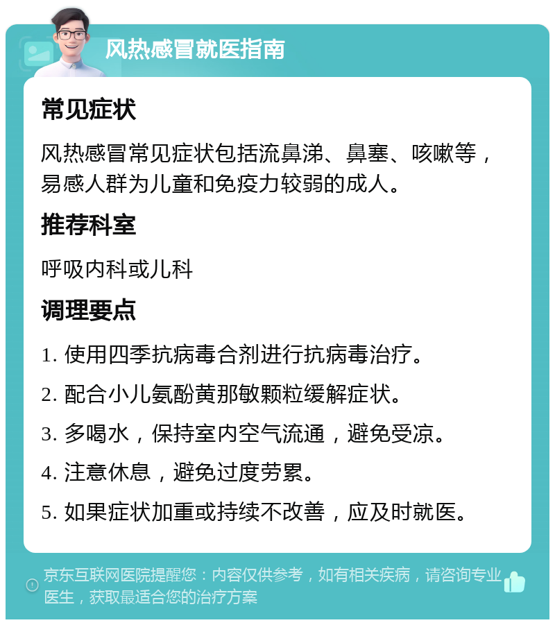 风热感冒就医指南 常见症状 风热感冒常见症状包括流鼻涕、鼻塞、咳嗽等，易感人群为儿童和免疫力较弱的成人。 推荐科室 呼吸内科或儿科 调理要点 1. 使用四季抗病毒合剂进行抗病毒治疗。 2. 配合小儿氨酚黄那敏颗粒缓解症状。 3. 多喝水，保持室内空气流通，避免受凉。 4. 注意休息，避免过度劳累。 5. 如果症状加重或持续不改善，应及时就医。