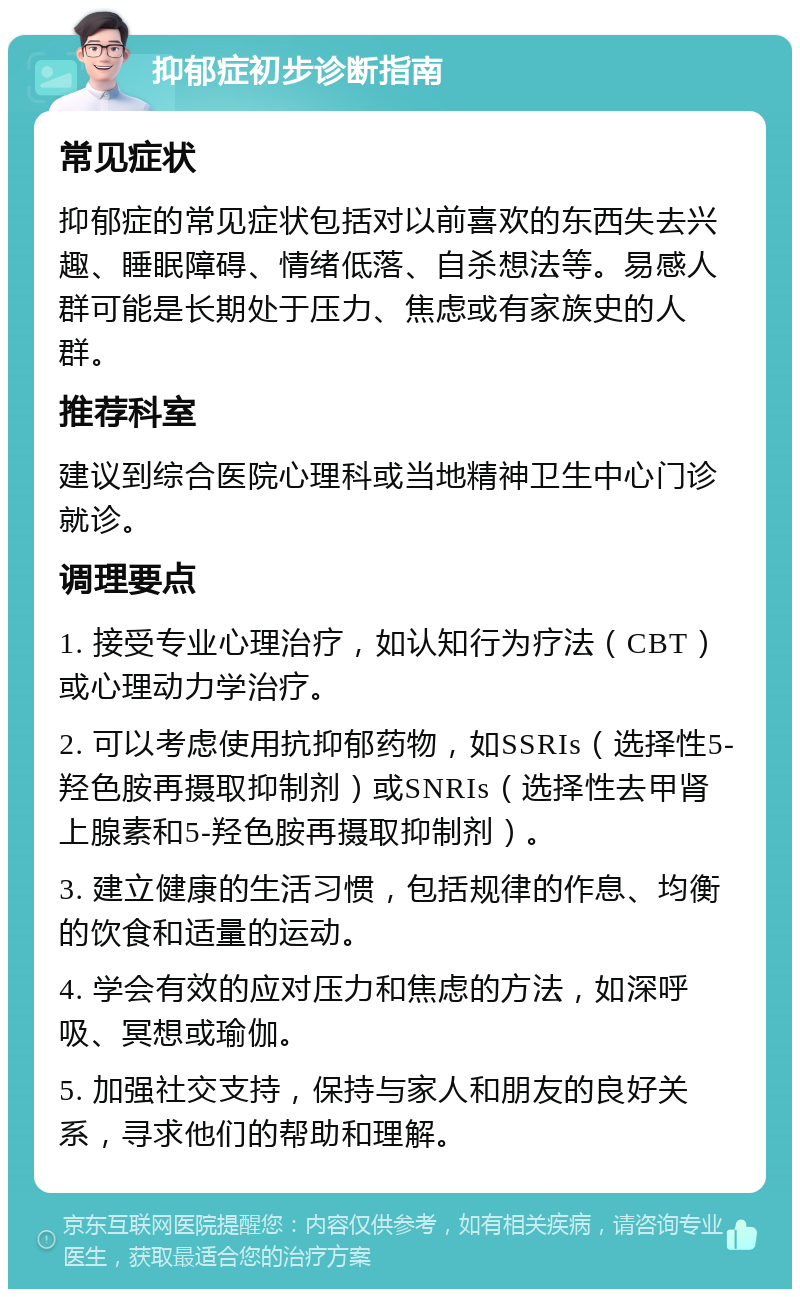 抑郁症初步诊断指南 常见症状 抑郁症的常见症状包括对以前喜欢的东西失去兴趣、睡眠障碍、情绪低落、自杀想法等。易感人群可能是长期处于压力、焦虑或有家族史的人群。 推荐科室 建议到综合医院心理科或当地精神卫生中心门诊就诊。 调理要点 1. 接受专业心理治疗，如认知行为疗法（CBT）或心理动力学治疗。 2. 可以考虑使用抗抑郁药物，如SSRIs（选择性5-羟色胺再摄取抑制剂）或SNRIs（选择性去甲肾上腺素和5-羟色胺再摄取抑制剂）。 3. 建立健康的生活习惯，包括规律的作息、均衡的饮食和适量的运动。 4. 学会有效的应对压力和焦虑的方法，如深呼吸、冥想或瑜伽。 5. 加强社交支持，保持与家人和朋友的良好关系，寻求他们的帮助和理解。