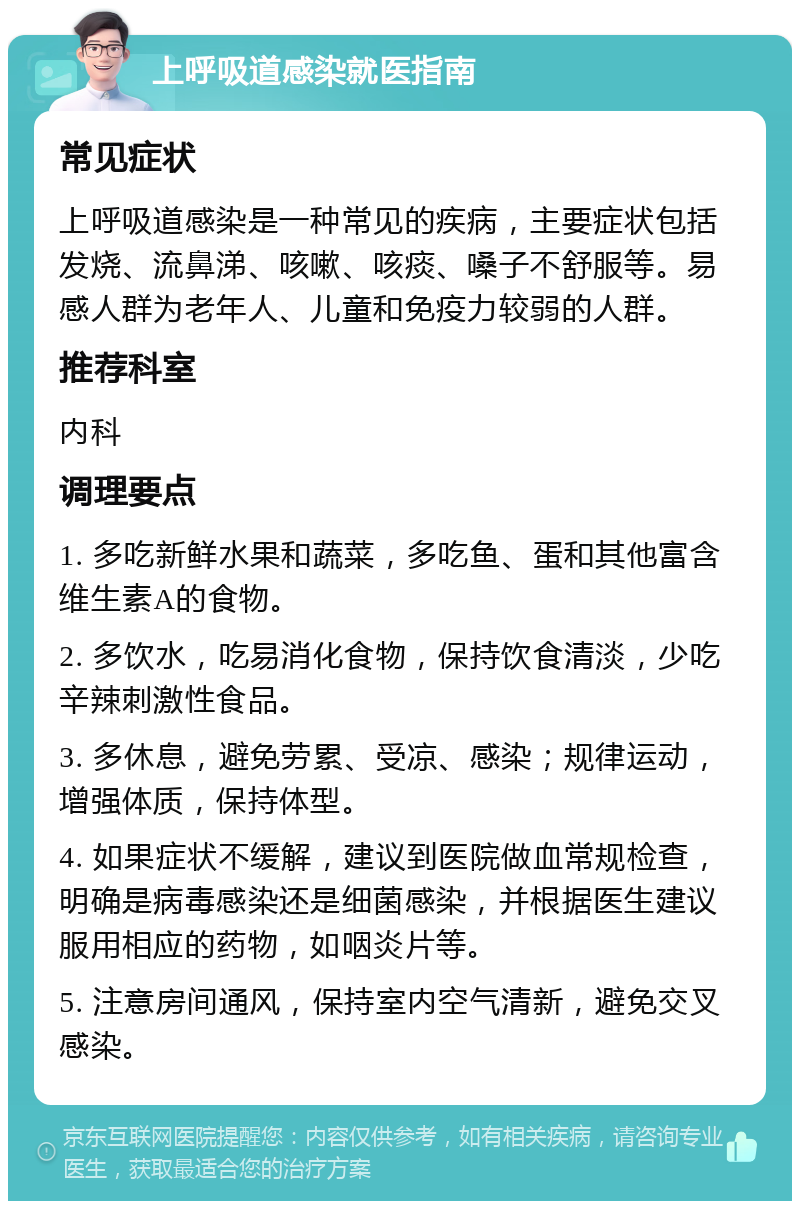 上呼吸道感染就医指南 常见症状 上呼吸道感染是一种常见的疾病，主要症状包括发烧、流鼻涕、咳嗽、咳痰、嗓子不舒服等。易感人群为老年人、儿童和免疫力较弱的人群。 推荐科室 内科 调理要点 1. 多吃新鲜水果和蔬菜，多吃鱼、蛋和其他富含维生素A的食物。 2. 多饮水，吃易消化食物，保持饮食清淡，少吃辛辣刺激性食品。 3. 多休息，避免劳累、受凉、感染；规律运动，增强体质，保持体型。 4. 如果症状不缓解，建议到医院做血常规检查，明确是病毒感染还是细菌感染，并根据医生建议服用相应的药物，如咽炎片等。 5. 注意房间通风，保持室内空气清新，避免交叉感染。