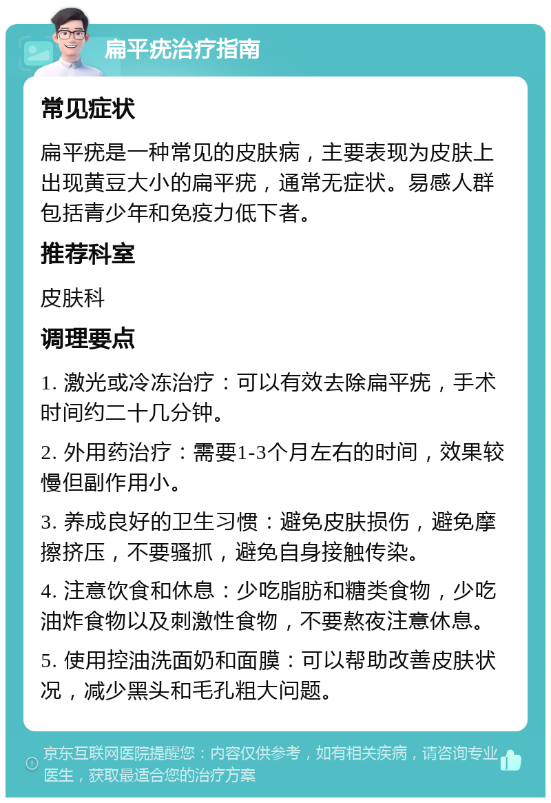 扁平疣治疗指南 常见症状 扁平疣是一种常见的皮肤病，主要表现为皮肤上出现黄豆大小的扁平疣，通常无症状。易感人群包括青少年和免疫力低下者。 推荐科室 皮肤科 调理要点 1. 激光或冷冻治疗：可以有效去除扁平疣，手术时间约二十几分钟。 2. 外用药治疗：需要1-3个月左右的时间，效果较慢但副作用小。 3. 养成良好的卫生习惯：避免皮肤损伤，避免摩擦挤压，不要骚抓，避免自身接触传染。 4. 注意饮食和休息：少吃脂肪和糖类食物，少吃油炸食物以及刺激性食物，不要熬夜注意休息。 5. 使用控油洗面奶和面膜：可以帮助改善皮肤状况，减少黑头和毛孔粗大问题。