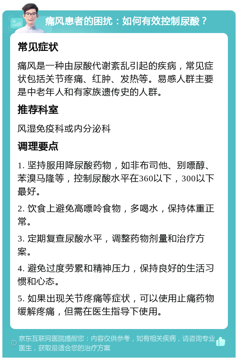 痛风患者的困扰：如何有效控制尿酸？ 常见症状 痛风是一种由尿酸代谢紊乱引起的疾病，常见症状包括关节疼痛、红肿、发热等。易感人群主要是中老年人和有家族遗传史的人群。 推荐科室 风湿免疫科或内分泌科 调理要点 1. 坚持服用降尿酸药物，如非布司他、别嘌醇、苯溴马隆等，控制尿酸水平在360以下，300以下最好。 2. 饮食上避免高嘌呤食物，多喝水，保持体重正常。 3. 定期复查尿酸水平，调整药物剂量和治疗方案。 4. 避免过度劳累和精神压力，保持良好的生活习惯和心态。 5. 如果出现关节疼痛等症状，可以使用止痛药物缓解疼痛，但需在医生指导下使用。