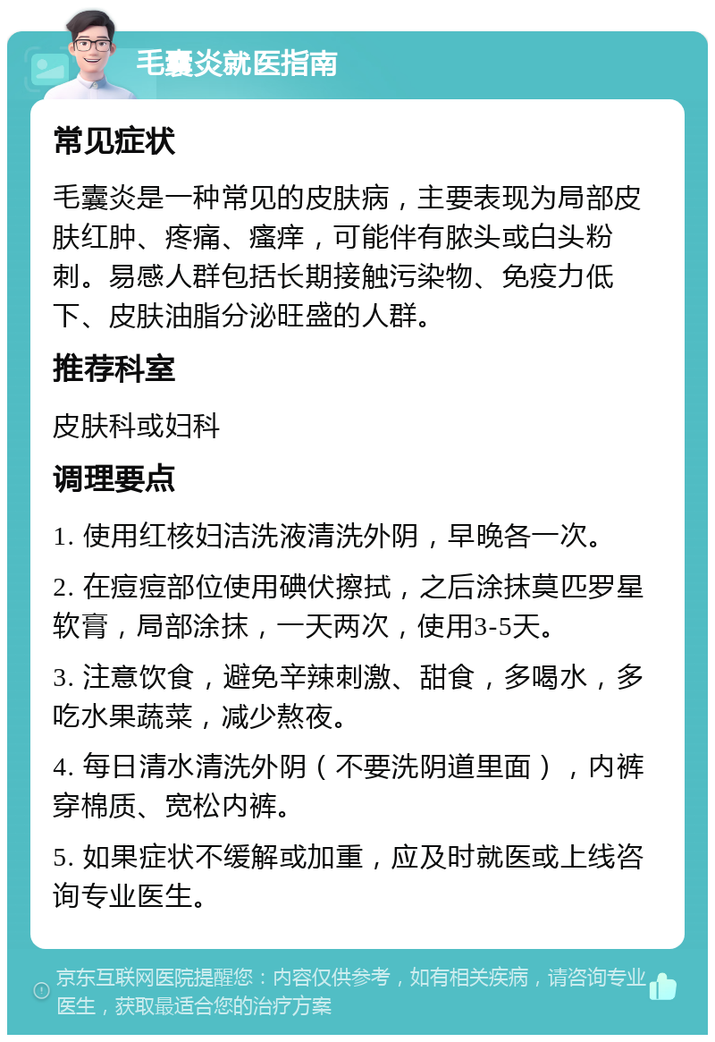 毛囊炎就医指南 常见症状 毛囊炎是一种常见的皮肤病，主要表现为局部皮肤红肿、疼痛、瘙痒，可能伴有脓头或白头粉刺。易感人群包括长期接触污染物、免疫力低下、皮肤油脂分泌旺盛的人群。 推荐科室 皮肤科或妇科 调理要点 1. 使用红核妇洁洗液清洗外阴，早晚各一次。 2. 在痘痘部位使用碘伏擦拭，之后涂抹莫匹罗星软膏，局部涂抹，一天两次，使用3-5天。 3. 注意饮食，避免辛辣刺激、甜食，多喝水，多吃水果蔬菜，减少熬夜。 4. 每日清水清洗外阴（不要洗阴道里面），内裤穿棉质、宽松内裤。 5. 如果症状不缓解或加重，应及时就医或上线咨询专业医生。