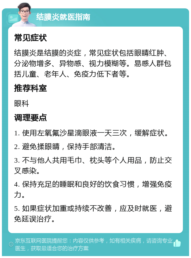 结膜炎就医指南 常见症状 结膜炎是结膜的炎症，常见症状包括眼睛红肿、分泌物增多、异物感、视力模糊等。易感人群包括儿童、老年人、免疫力低下者等。 推荐科室 眼科 调理要点 1. 使用左氧氟沙星滴眼液一天三次，缓解症状。 2. 避免揉眼睛，保持手部清洁。 3. 不与他人共用毛巾、枕头等个人用品，防止交叉感染。 4. 保持充足的睡眠和良好的饮食习惯，增强免疫力。 5. 如果症状加重或持续不改善，应及时就医，避免延误治疗。