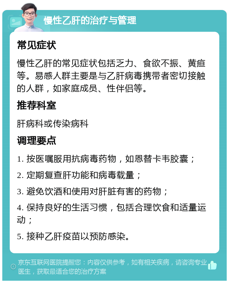 慢性乙肝的治疗与管理 常见症状 慢性乙肝的常见症状包括乏力、食欲不振、黄疸等。易感人群主要是与乙肝病毒携带者密切接触的人群，如家庭成员、性伴侣等。 推荐科室 肝病科或传染病科 调理要点 1. 按医嘱服用抗病毒药物，如恩替卡韦胶囊； 2. 定期复查肝功能和病毒载量； 3. 避免饮酒和使用对肝脏有害的药物； 4. 保持良好的生活习惯，包括合理饮食和适量运动； 5. 接种乙肝疫苗以预防感染。