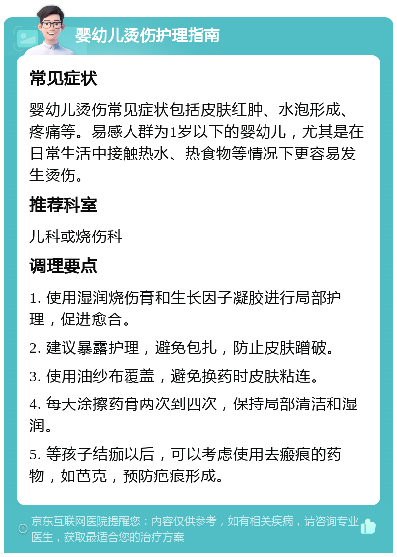 婴幼儿烫伤护理指南 常见症状 婴幼儿烫伤常见症状包括皮肤红肿、水泡形成、疼痛等。易感人群为1岁以下的婴幼儿，尤其是在日常生活中接触热水、热食物等情况下更容易发生烫伤。 推荐科室 儿科或烧伤科 调理要点 1. 使用湿润烧伤膏和生长因子凝胶进行局部护理，促进愈合。 2. 建议暴露护理，避免包扎，防止皮肤蹭破。 3. 使用油纱布覆盖，避免换药时皮肤粘连。 4. 每天涂擦药膏两次到四次，保持局部清洁和湿润。 5. 等孩子结痂以后，可以考虑使用去瘢痕的药物，如芭克，预防疤痕形成。