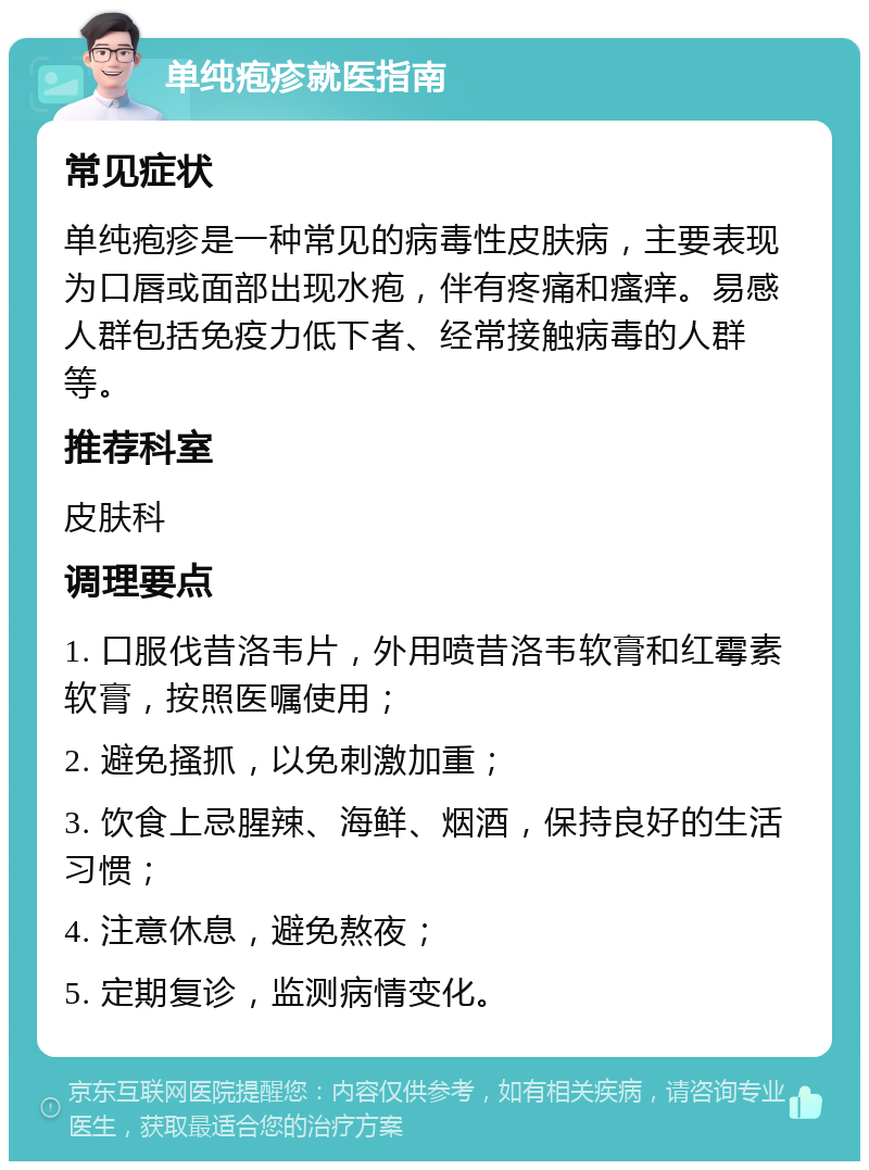 单纯疱疹就医指南 常见症状 单纯疱疹是一种常见的病毒性皮肤病，主要表现为口唇或面部出现水疱，伴有疼痛和瘙痒。易感人群包括免疫力低下者、经常接触病毒的人群等。 推荐科室 皮肤科 调理要点 1. 口服伐昔洛韦片，外用喷昔洛韦软膏和红霉素软膏，按照医嘱使用； 2. 避免搔抓，以免刺激加重； 3. 饮食上忌腥辣、海鲜、烟酒，保持良好的生活习惯； 4. 注意休息，避免熬夜； 5. 定期复诊，监测病情变化。