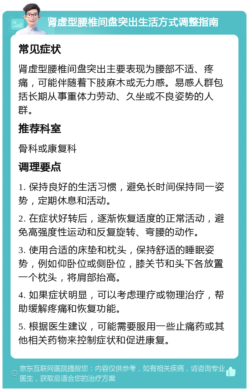 肾虚型腰椎间盘突出生活方式调整指南 常见症状 肾虚型腰椎间盘突出主要表现为腰部不适、疼痛，可能伴随着下肢麻木或无力感。易感人群包括长期从事重体力劳动、久坐或不良姿势的人群。 推荐科室 骨科或康复科 调理要点 1. 保持良好的生活习惯，避免长时间保持同一姿势，定期休息和活动。 2. 在症状好转后，逐渐恢复适度的正常活动，避免高强度性运动和反复旋转、弯腰的动作。 3. 使用合适的床垫和枕头，保持舒适的睡眠姿势，例如仰卧位或侧卧位，膝关节和头下各放置一个枕头，将肩部抬高。 4. 如果症状明显，可以考虑理疗或物理治疗，帮助缓解疼痛和恢复功能。 5. 根据医生建议，可能需要服用一些止痛药或其他相关药物来控制症状和促进康复。