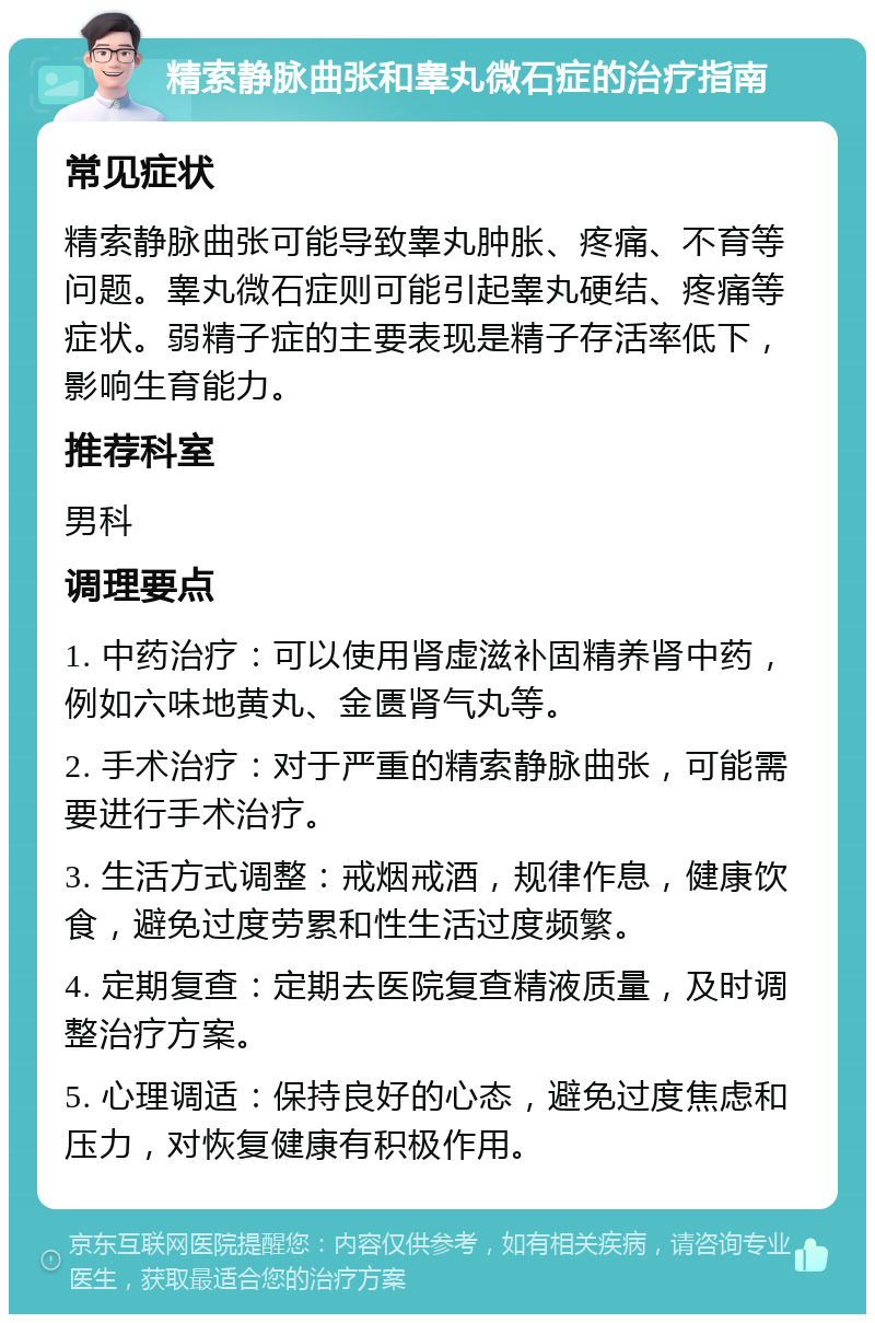 精索静脉曲张和睾丸微石症的治疗指南 常见症状 精索静脉曲张可能导致睾丸肿胀、疼痛、不育等问题。睾丸微石症则可能引起睾丸硬结、疼痛等症状。弱精子症的主要表现是精子存活率低下，影响生育能力。 推荐科室 男科 调理要点 1. 中药治疗：可以使用肾虚滋补固精养肾中药，例如六味地黄丸、金匮肾气丸等。 2. 手术治疗：对于严重的精索静脉曲张，可能需要进行手术治疗。 3. 生活方式调整：戒烟戒酒，规律作息，健康饮食，避免过度劳累和性生活过度频繁。 4. 定期复查：定期去医院复查精液质量，及时调整治疗方案。 5. 心理调适：保持良好的心态，避免过度焦虑和压力，对恢复健康有积极作用。