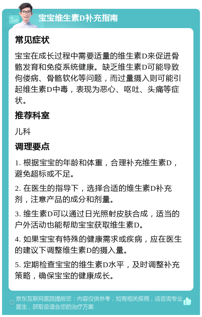 宝宝维生素D补充指南 常见症状 宝宝在成长过程中需要适量的维生素D来促进骨骼发育和免疫系统健康。缺乏维生素D可能导致佝偻病、骨骼软化等问题，而过量摄入则可能引起维生素D中毒，表现为恶心、呕吐、头痛等症状。 推荐科室 儿科 调理要点 1. 根据宝宝的年龄和体重，合理补充维生素D，避免超标或不足。 2. 在医生的指导下，选择合适的维生素D补充剂，注意产品的成分和剂量。 3. 维生素D可以通过日光照射皮肤合成，适当的户外活动也能帮助宝宝获取维生素D。 4. 如果宝宝有特殊的健康需求或疾病，应在医生的建议下调整维生素D的摄入量。 5. 定期检查宝宝的维生素D水平，及时调整补充策略，确保宝宝的健康成长。