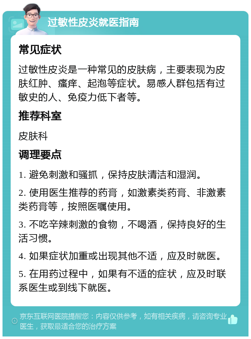 过敏性皮炎就医指南 常见症状 过敏性皮炎是一种常见的皮肤病，主要表现为皮肤红肿、瘙痒、起泡等症状。易感人群包括有过敏史的人、免疫力低下者等。 推荐科室 皮肤科 调理要点 1. 避免刺激和骚抓，保持皮肤清洁和湿润。 2. 使用医生推荐的药膏，如激素类药膏、非激素类药膏等，按照医嘱使用。 3. 不吃辛辣刺激的食物，不喝酒，保持良好的生活习惯。 4. 如果症状加重或出现其他不适，应及时就医。 5. 在用药过程中，如果有不适的症状，应及时联系医生或到线下就医。