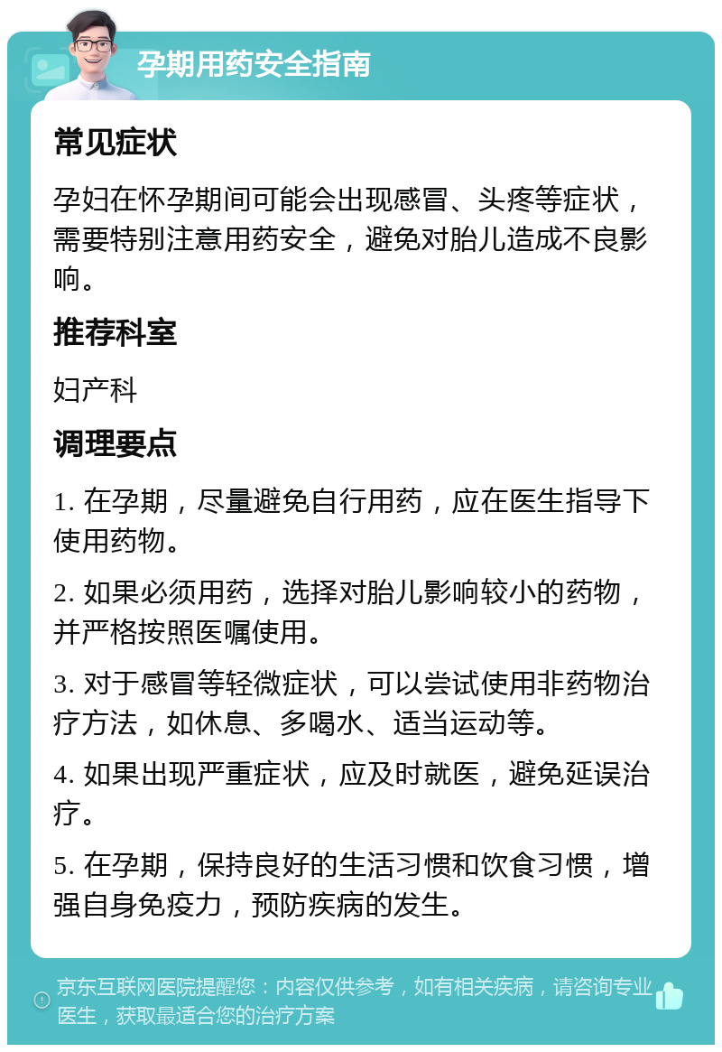 孕期用药安全指南 常见症状 孕妇在怀孕期间可能会出现感冒、头疼等症状，需要特别注意用药安全，避免对胎儿造成不良影响。 推荐科室 妇产科 调理要点 1. 在孕期，尽量避免自行用药，应在医生指导下使用药物。 2. 如果必须用药，选择对胎儿影响较小的药物，并严格按照医嘱使用。 3. 对于感冒等轻微症状，可以尝试使用非药物治疗方法，如休息、多喝水、适当运动等。 4. 如果出现严重症状，应及时就医，避免延误治疗。 5. 在孕期，保持良好的生活习惯和饮食习惯，增强自身免疫力，预防疾病的发生。