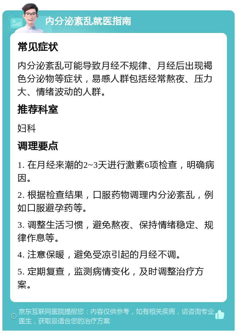 内分泌紊乱就医指南 常见症状 内分泌紊乱可能导致月经不规律、月经后出现褐色分泌物等症状，易感人群包括经常熬夜、压力大、情绪波动的人群。 推荐科室 妇科 调理要点 1. 在月经来潮的2~3天进行激素6项检查，明确病因。 2. 根据检查结果，口服药物调理内分泌紊乱，例如口服避孕药等。 3. 调整生活习惯，避免熬夜、保持情绪稳定、规律作息等。 4. 注意保暖，避免受凉引起的月经不调。 5. 定期复查，监测病情变化，及时调整治疗方案。