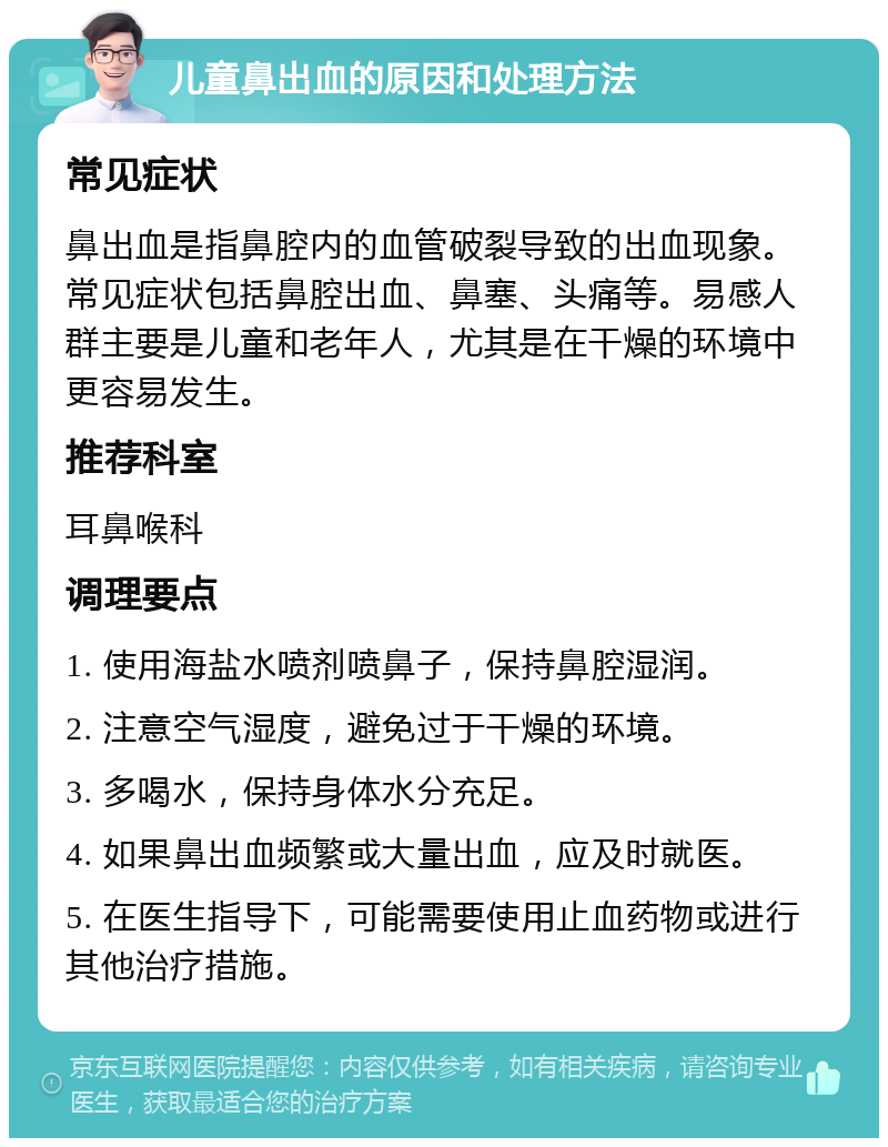 儿童鼻出血的原因和处理方法 常见症状 鼻出血是指鼻腔内的血管破裂导致的出血现象。常见症状包括鼻腔出血、鼻塞、头痛等。易感人群主要是儿童和老年人，尤其是在干燥的环境中更容易发生。 推荐科室 耳鼻喉科 调理要点 1. 使用海盐水喷剂喷鼻子，保持鼻腔湿润。 2. 注意空气湿度，避免过于干燥的环境。 3. 多喝水，保持身体水分充足。 4. 如果鼻出血频繁或大量出血，应及时就医。 5. 在医生指导下，可能需要使用止血药物或进行其他治疗措施。