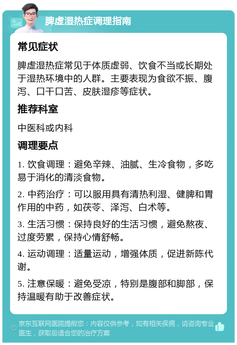 脾虚湿热症调理指南 常见症状 脾虚湿热症常见于体质虚弱、饮食不当或长期处于湿热环境中的人群。主要表现为食欲不振、腹泻、口干口苦、皮肤湿疹等症状。 推荐科室 中医科或内科 调理要点 1. 饮食调理：避免辛辣、油腻、生冷食物，多吃易于消化的清淡食物。 2. 中药治疗：可以服用具有清热利湿、健脾和胃作用的中药，如茯苓、泽泻、白术等。 3. 生活习惯：保持良好的生活习惯，避免熬夜、过度劳累，保持心情舒畅。 4. 运动调理：适量运动，增强体质，促进新陈代谢。 5. 注意保暖：避免受凉，特别是腹部和脚部，保持温暖有助于改善症状。