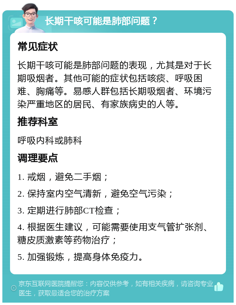 长期干咳可能是肺部问题？ 常见症状 长期干咳可能是肺部问题的表现，尤其是对于长期吸烟者。其他可能的症状包括咳痰、呼吸困难、胸痛等。易感人群包括长期吸烟者、环境污染严重地区的居民、有家族病史的人等。 推荐科室 呼吸内科或肺科 调理要点 1. 戒烟，避免二手烟； 2. 保持室内空气清新，避免空气污染； 3. 定期进行肺部CT检查； 4. 根据医生建议，可能需要使用支气管扩张剂、糖皮质激素等药物治疗； 5. 加强锻炼，提高身体免疫力。