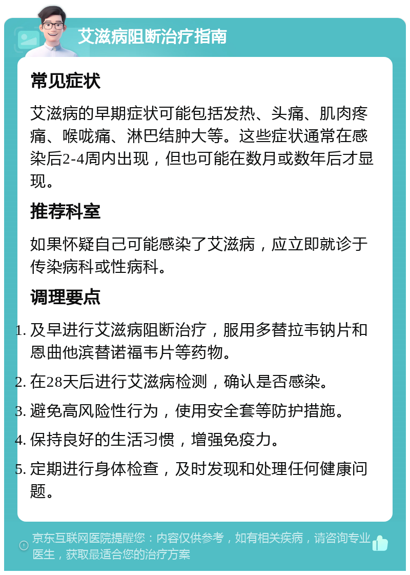 艾滋病阻断治疗指南 常见症状 艾滋病的早期症状可能包括发热、头痛、肌肉疼痛、喉咙痛、淋巴结肿大等。这些症状通常在感染后2-4周内出现，但也可能在数月或数年后才显现。 推荐科室 如果怀疑自己可能感染了艾滋病，应立即就诊于传染病科或性病科。 调理要点 及早进行艾滋病阻断治疗，服用多替拉韦钠片和恩曲他滨替诺福韦片等药物。 在28天后进行艾滋病检测，确认是否感染。 避免高风险性行为，使用安全套等防护措施。 保持良好的生活习惯，增强免疫力。 定期进行身体检查，及时发现和处理任何健康问题。