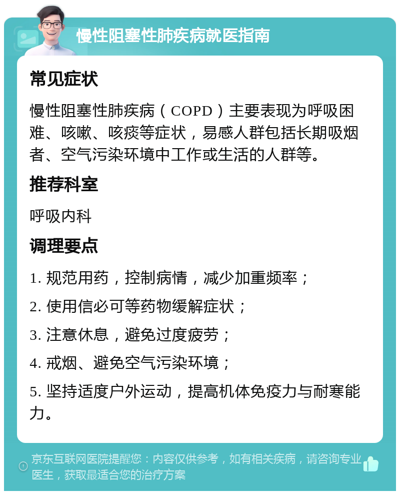 慢性阻塞性肺疾病就医指南 常见症状 慢性阻塞性肺疾病（COPD）主要表现为呼吸困难、咳嗽、咳痰等症状，易感人群包括长期吸烟者、空气污染环境中工作或生活的人群等。 推荐科室 呼吸内科 调理要点 1. 规范用药，控制病情，减少加重频率； 2. 使用信必可等药物缓解症状； 3. 注意休息，避免过度疲劳； 4. 戒烟、避免空气污染环境； 5. 坚持适度户外运动，提高机体免疫力与耐寒能力。