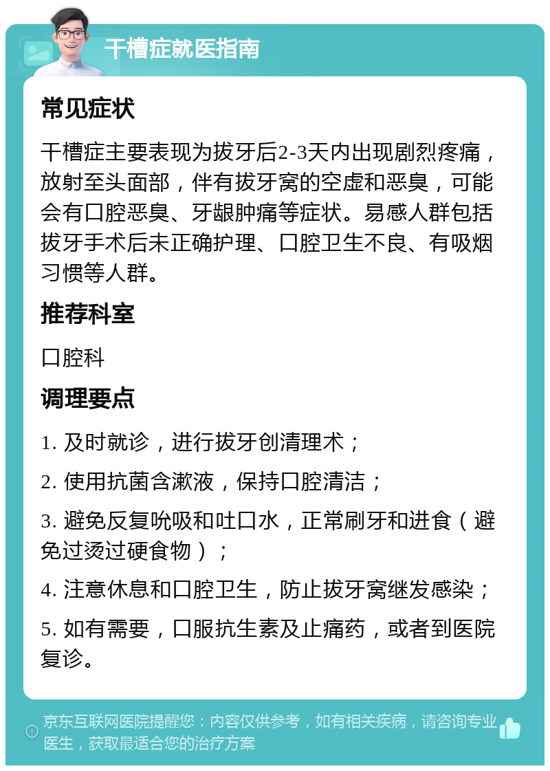 干槽症就医指南 常见症状 干槽症主要表现为拔牙后2-3天内出现剧烈疼痛，放射至头面部，伴有拔牙窝的空虚和恶臭，可能会有口腔恶臭、牙龈肿痛等症状。易感人群包括拔牙手术后未正确护理、口腔卫生不良、有吸烟习惯等人群。 推荐科室 口腔科 调理要点 1. 及时就诊，进行拔牙创清理术； 2. 使用抗菌含漱液，保持口腔清洁； 3. 避免反复吮吸和吐口水，正常刷牙和进食（避免过烫过硬食物）； 4. 注意休息和口腔卫生，防止拔牙窝继发感染； 5. 如有需要，口服抗生素及止痛药，或者到医院复诊。