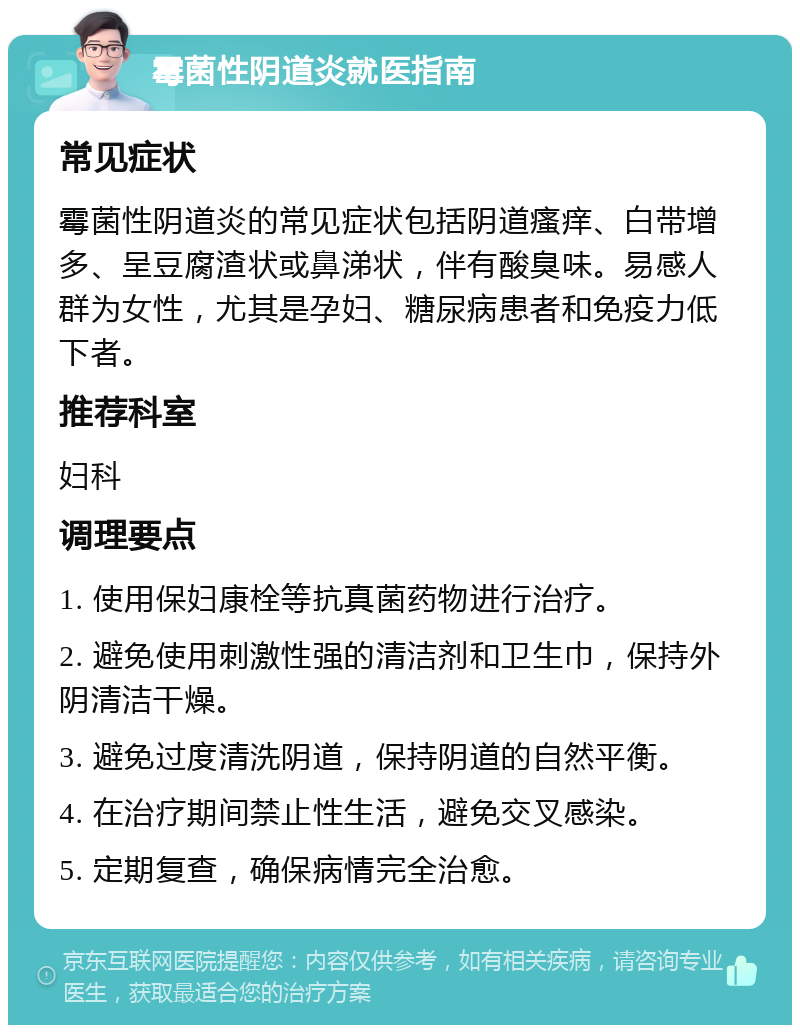 霉菌性阴道炎就医指南 常见症状 霉菌性阴道炎的常见症状包括阴道瘙痒、白带增多、呈豆腐渣状或鼻涕状，伴有酸臭味。易感人群为女性，尤其是孕妇、糖尿病患者和免疫力低下者。 推荐科室 妇科 调理要点 1. 使用保妇康栓等抗真菌药物进行治疗。 2. 避免使用刺激性强的清洁剂和卫生巾，保持外阴清洁干燥。 3. 避免过度清洗阴道，保持阴道的自然平衡。 4. 在治疗期间禁止性生活，避免交叉感染。 5. 定期复查，确保病情完全治愈。