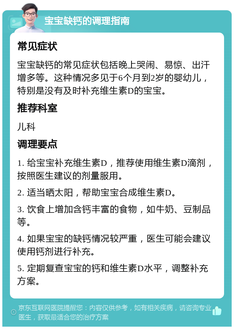 宝宝缺钙的调理指南 常见症状 宝宝缺钙的常见症状包括晚上哭闹、易惊、出汗增多等。这种情况多见于6个月到2岁的婴幼儿，特别是没有及时补充维生素D的宝宝。 推荐科室 儿科 调理要点 1. 给宝宝补充维生素D，推荐使用维生素D滴剂，按照医生建议的剂量服用。 2. 适当晒太阳，帮助宝宝合成维生素D。 3. 饮食上增加含钙丰富的食物，如牛奶、豆制品等。 4. 如果宝宝的缺钙情况较严重，医生可能会建议使用钙剂进行补充。 5. 定期复查宝宝的钙和维生素D水平，调整补充方案。