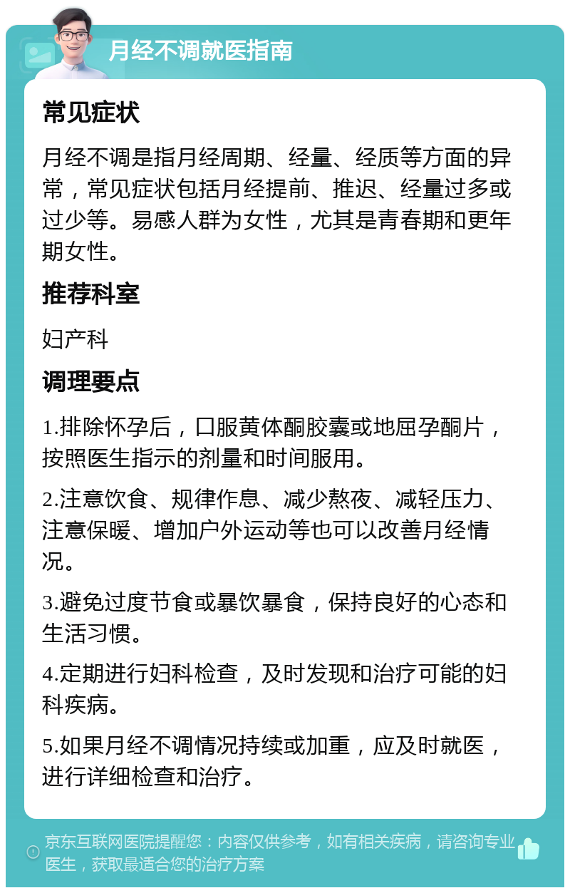 月经不调就医指南 常见症状 月经不调是指月经周期、经量、经质等方面的异常，常见症状包括月经提前、推迟、经量过多或过少等。易感人群为女性，尤其是青春期和更年期女性。 推荐科室 妇产科 调理要点 1.排除怀孕后，口服黄体酮胶囊或地屈孕酮片，按照医生指示的剂量和时间服用。 2.注意饮食、规律作息、减少熬夜、减轻压力、注意保暖、增加户外运动等也可以改善月经情况。 3.避免过度节食或暴饮暴食，保持良好的心态和生活习惯。 4.定期进行妇科检查，及时发现和治疗可能的妇科疾病。 5.如果月经不调情况持续或加重，应及时就医，进行详细检查和治疗。