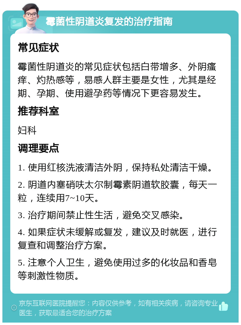 霉菌性阴道炎复发的治疗指南 常见症状 霉菌性阴道炎的常见症状包括白带增多、外阴瘙痒、灼热感等，易感人群主要是女性，尤其是经期、孕期、使用避孕药等情况下更容易发生。 推荐科室 妇科 调理要点 1. 使用红核洗液清洁外阴，保持私处清洁干燥。 2. 阴道内塞硝呋太尔制霉素阴道软胶囊，每天一粒，连续用7~10天。 3. 治疗期间禁止性生活，避免交叉感染。 4. 如果症状未缓解或复发，建议及时就医，进行复查和调整治疗方案。 5. 注意个人卫生，避免使用过多的化妆品和香皂等刺激性物质。