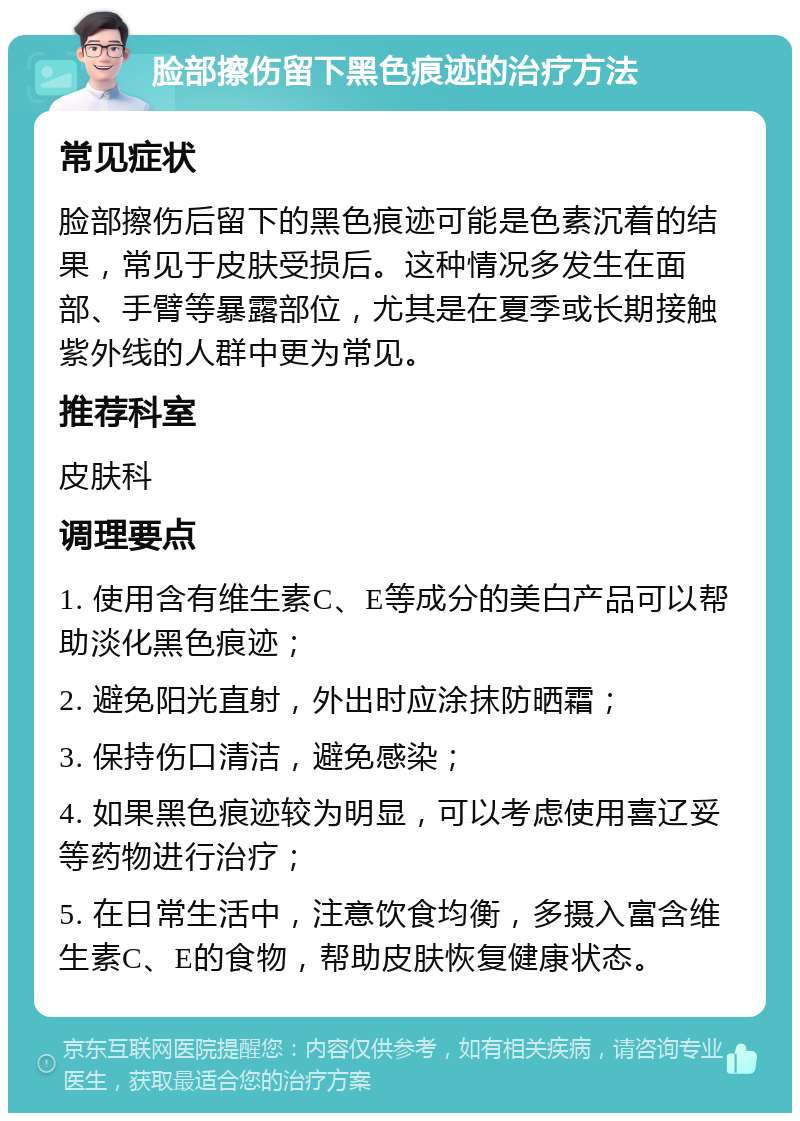 脸部擦伤留下黑色痕迹的治疗方法 常见症状 脸部擦伤后留下的黑色痕迹可能是色素沉着的结果，常见于皮肤受损后。这种情况多发生在面部、手臂等暴露部位，尤其是在夏季或长期接触紫外线的人群中更为常见。 推荐科室 皮肤科 调理要点 1. 使用含有维生素C、E等成分的美白产品可以帮助淡化黑色痕迹； 2. 避免阳光直射，外出时应涂抹防晒霜； 3. 保持伤口清洁，避免感染； 4. 如果黑色痕迹较为明显，可以考虑使用喜辽妥等药物进行治疗； 5. 在日常生活中，注意饮食均衡，多摄入富含维生素C、E的食物，帮助皮肤恢复健康状态。